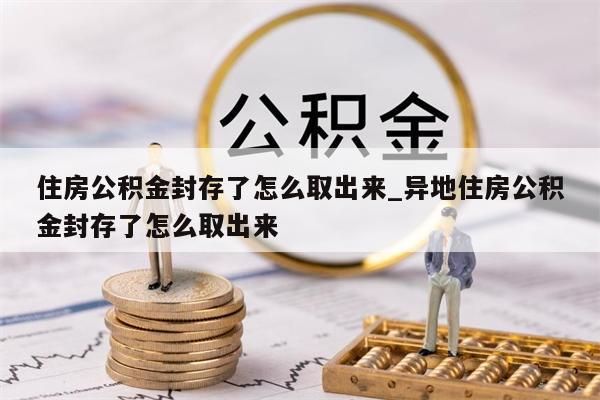 住房公积金封存了怎么取出来_异地住房公积金封存了怎么取出来